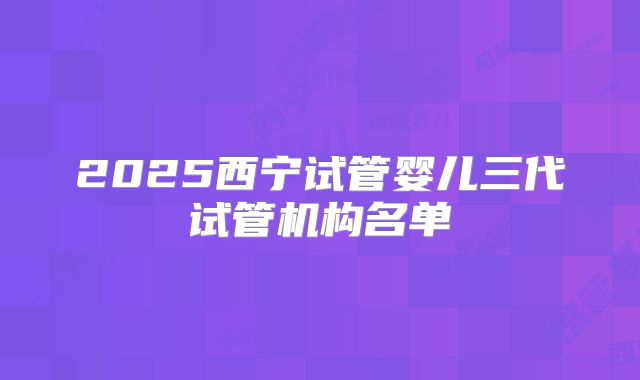 2025西宁试管婴儿三代试管机构名单