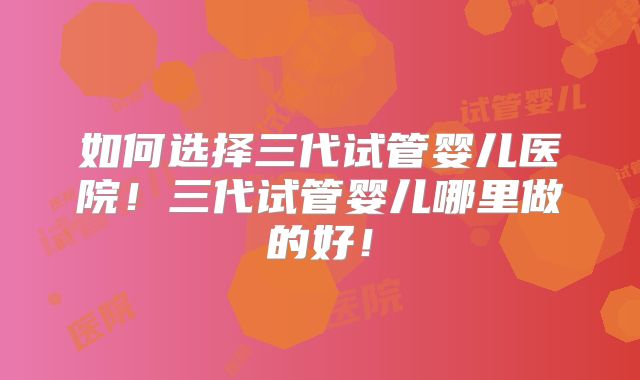 如何选择三代试管婴儿医院!三代试管婴儿哪里做的好!