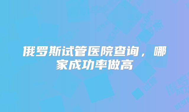 俄罗斯试管医院查询，哪家成功率做高