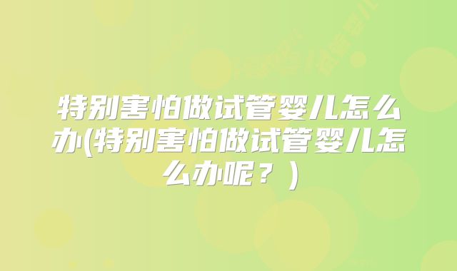 特别害怕做试管婴儿怎么办(特别害怕做试管婴儿怎么办呢？)