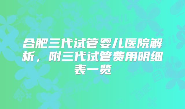 合肥三代试管婴儿医院解析，附三代试管费用明细表一览