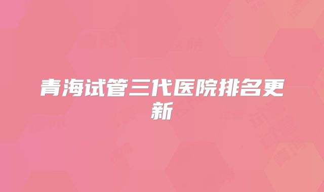 青海试管三代医院排名更新