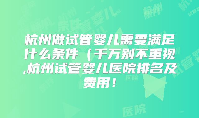 杭州做试管婴儿需要满足什么条件（千万别不重视,杭州试管婴儿医院排名及费用！