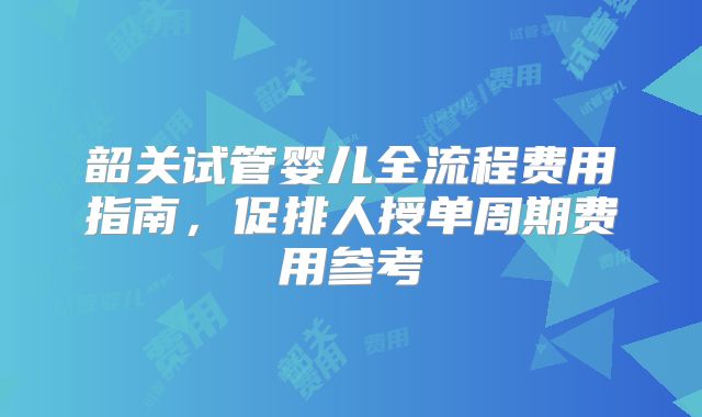 韶关试管婴儿全流程费用指南，促排人授单周期费用参考
