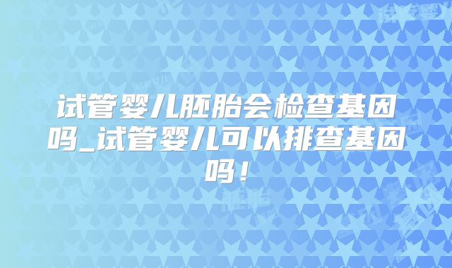 试管婴儿胚胎会检查基因吗_试管婴儿可以排查基因吗！