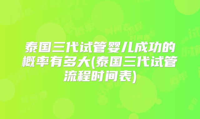 泰国三代试管婴儿成功的概率有多大(泰国三代试管流程时间表)