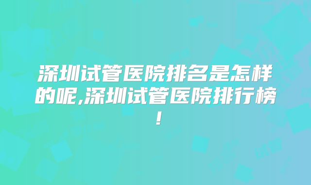 深圳试管医院排名是怎样的呢,深圳试管医院排行榜！
