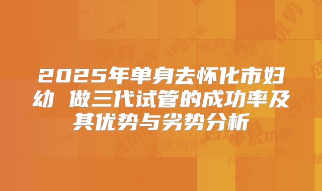 2025年单身去怀化市妇幼 做三代试管的成功率及其优势与劣势分析