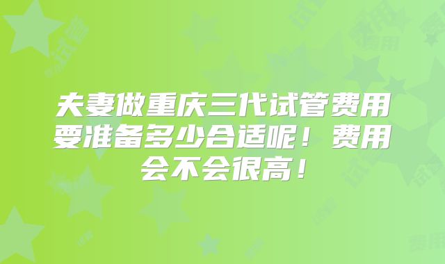 夫妻做重庆三代试管费用要准备多少合适呢!费用会不会很高!