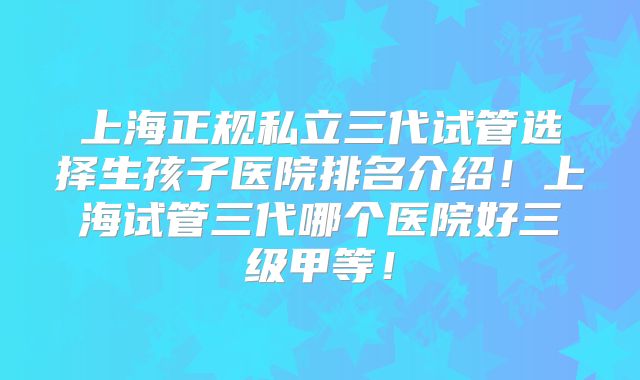 上海正规私立三代试管选择生孩子医院排名介绍！上海试管三代哪个医院好三级甲等！