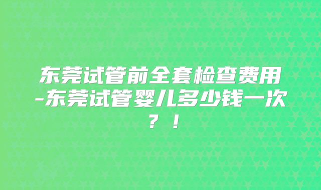 东莞试管前全套检查费用-东莞试管婴儿多少钱一次？！