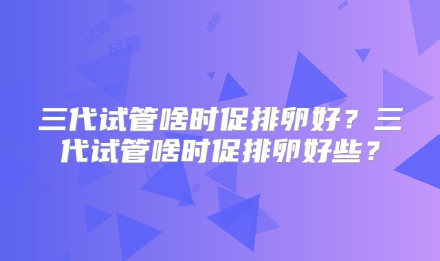 三代试管啥时促排卵好？三代试管啥时促排卵好些？