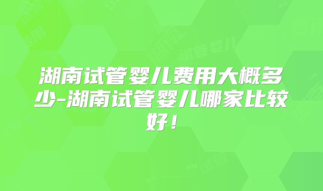 湖南试管婴儿费用大概多少-湖南试管婴儿哪家比较好!