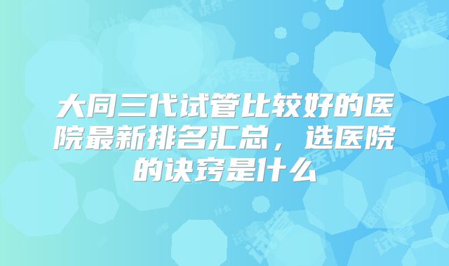 大同三代试管比较好的医院最新排名汇总,选医院的诀窍是什么