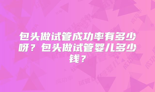 包头做试管成功率有多少呀？包头做试管婴儿多少钱？