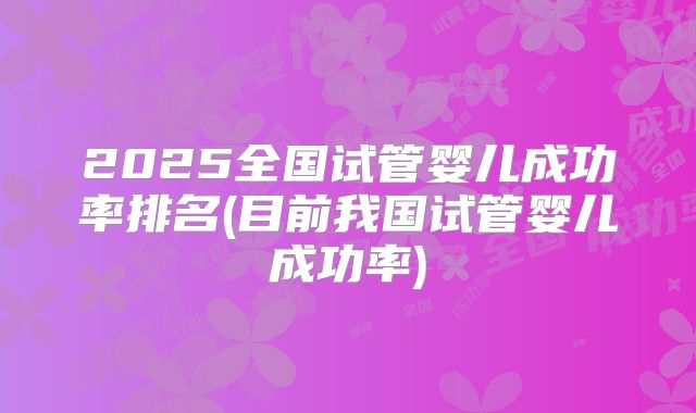 2025全国试管婴儿成功率排名(目前我国试管婴儿成功率)