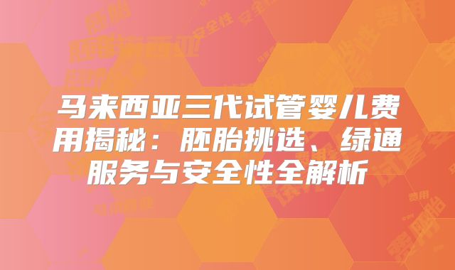 马来西亚三代试管婴儿费用揭秘：胚胎挑选、绿通服务与安全性全解析