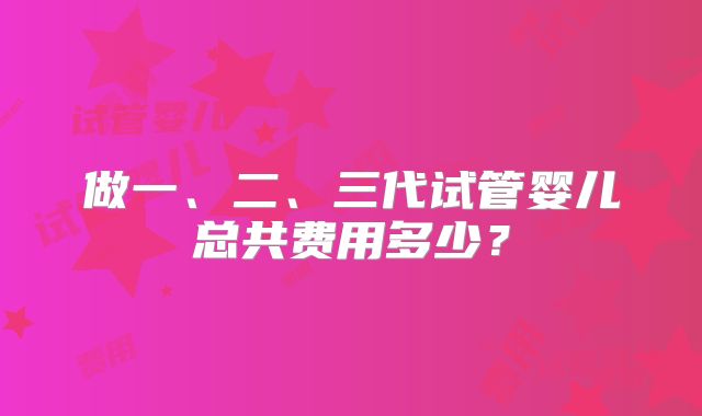 做一、二、三代试管婴儿总共费用多少？
