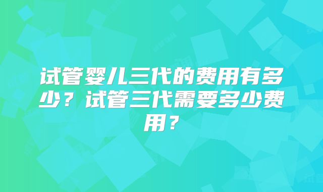试管婴儿三代的费用有多少？试管三代需要多少费用？