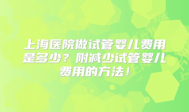 上海医院做试管婴儿费用是多少?附减少试管婴儿费用的方法!