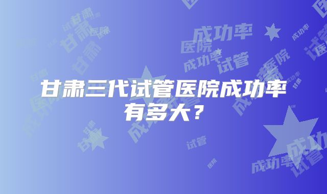 甘肃三代试管医院成功率有多大？