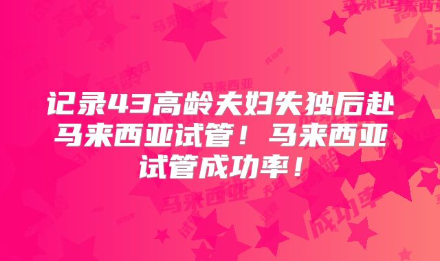 记录43高龄夫妇失独后赴马来西亚试管！马来西亚试管成功率！