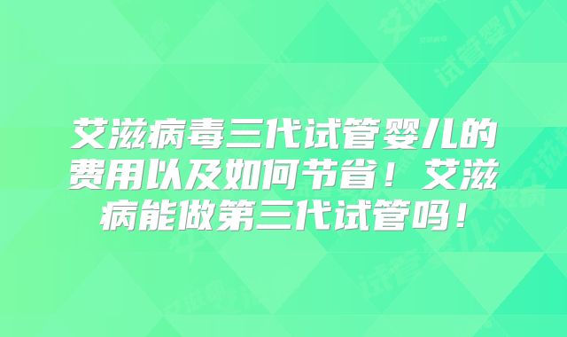 艾滋病毒三代试管婴儿的费用以及如何节省！艾滋病能做第三代试管吗！