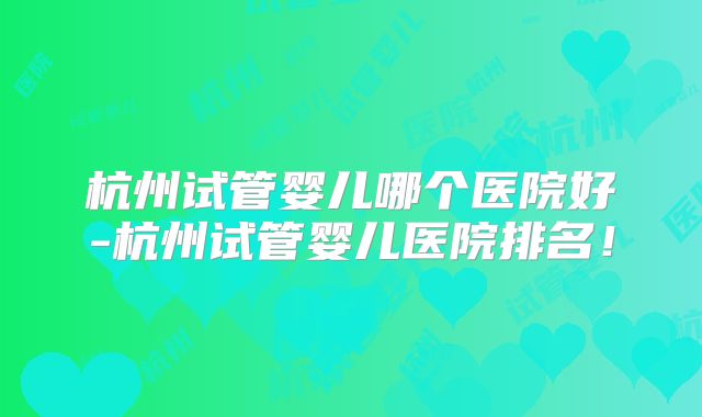 杭州试管婴儿哪个医院好-杭州试管婴儿医院排名!