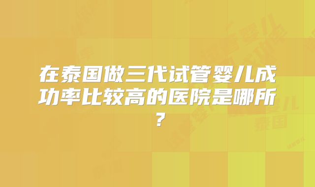 在泰国做三代试管婴儿成功率比较高的医院是哪所？