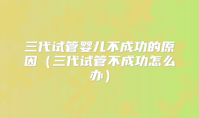 三代试管婴儿不成功的原因（三代试管不成功怎么办）