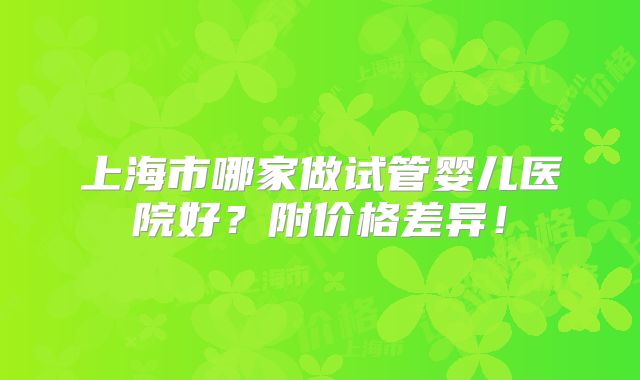 上海市哪家做试管婴儿医院好？附价格差异！