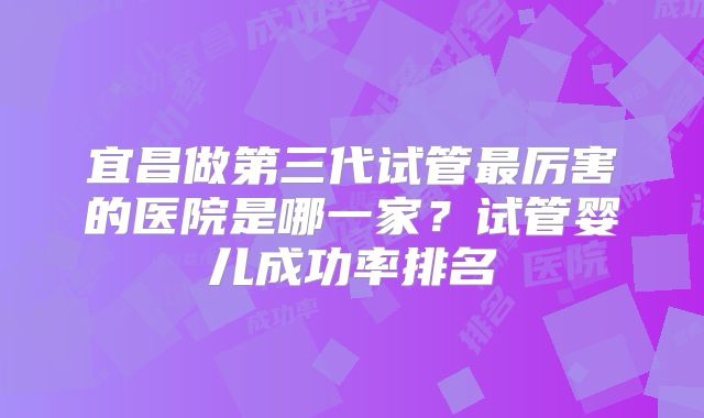 宜昌做第三代试管最厉害的医院是哪一家？试管婴儿成功率排名