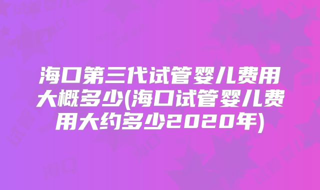 海口第三代试管婴儿费用大概多少(海口试管婴儿费用大约多少2020年)