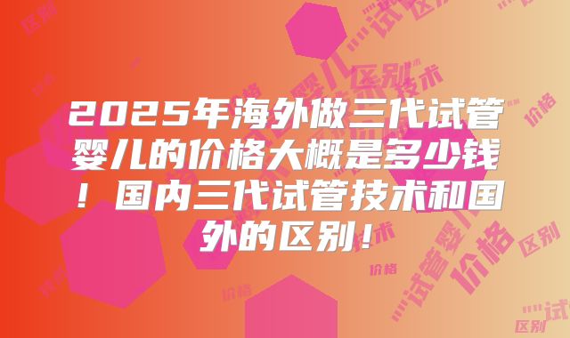 2025年海外做三代试管婴儿的价格大概是多少钱!国内三代试管技术和国外的区别!