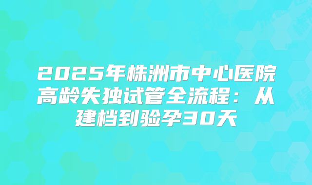 2025年株洲市中心医院高龄失独试管全流程：从建档到验孕30天