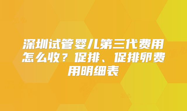深圳试管婴儿第三代费用怎么收？促排、促排卵费用明细表