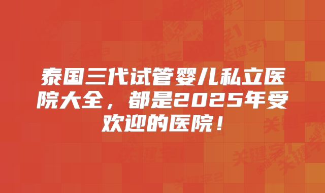 泰国三代试管婴儿私立医院大全，都是2025年受欢迎的医院！