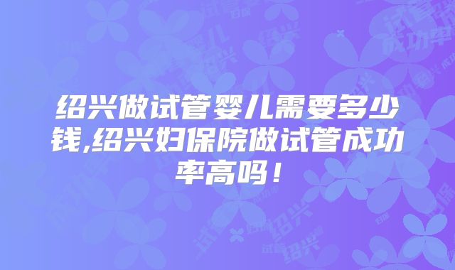 绍兴做试管婴儿需要多少钱,绍兴妇保院做试管成功率高吗！