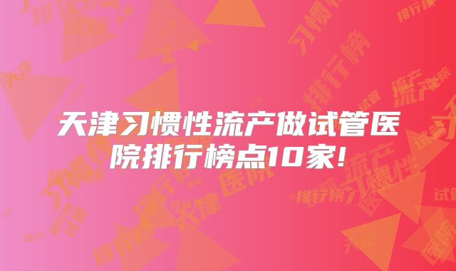 天津习惯性流产做试管医院排行榜点10家!