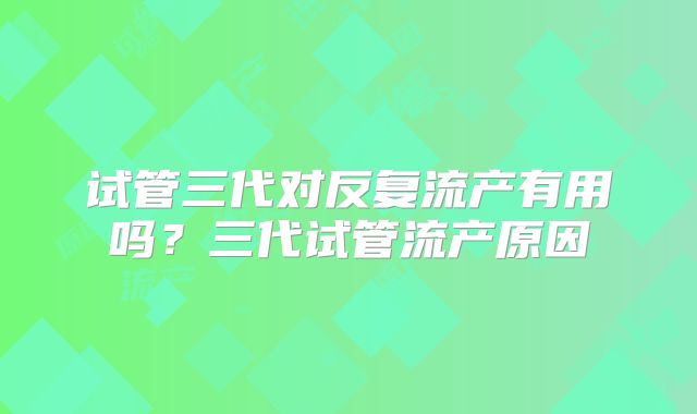 试管三代对反复流产有用吗？三代试管流产原因