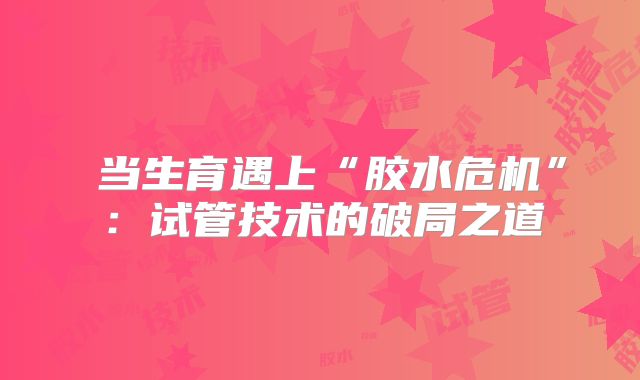 当生育遇上“胶水危机”:试管技术的破局之道