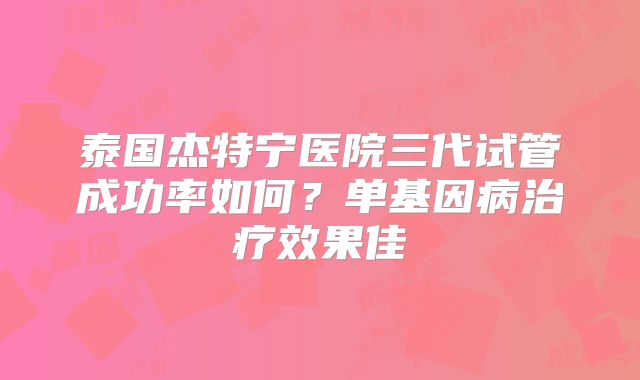 泰国杰特宁医院三代试管成功率如何？单基因病治疗效果佳