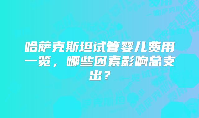 哈萨克斯坦试管婴儿费用一览，哪些因素影响总支出？