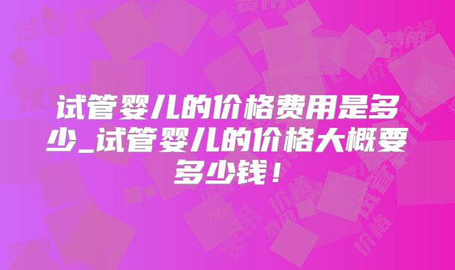 试管婴儿的价格费用是多少_试管婴儿的价格大概要多少钱！