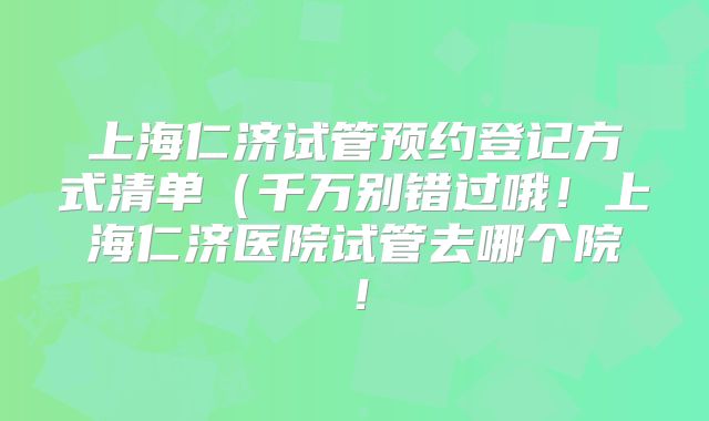 上海仁济试管预约登记方式清单（千万别错过哦！上海仁济医院试管去哪个院！