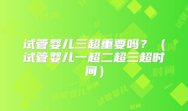 试管婴儿三超重要吗？（试管婴儿一超二超三超时间）