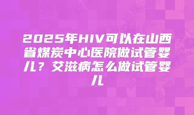 2025年HIV可以在山西省煤炭中心医院做试管婴儿?艾滋病怎么做试管婴儿
