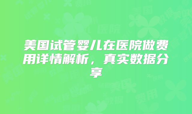 美国试管婴儿在医院做费用详情解析,真实数据分享