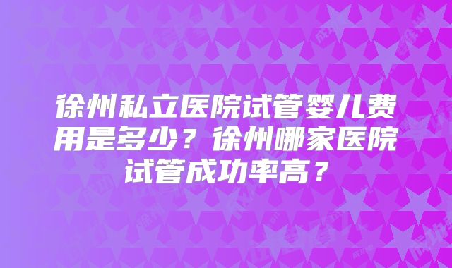 徐州私立医院试管婴儿费用是多少？徐州哪家医院试管成功率高？