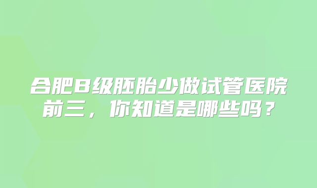 合肥B级胚胎少做试管医院前三，你知道是哪些吗？